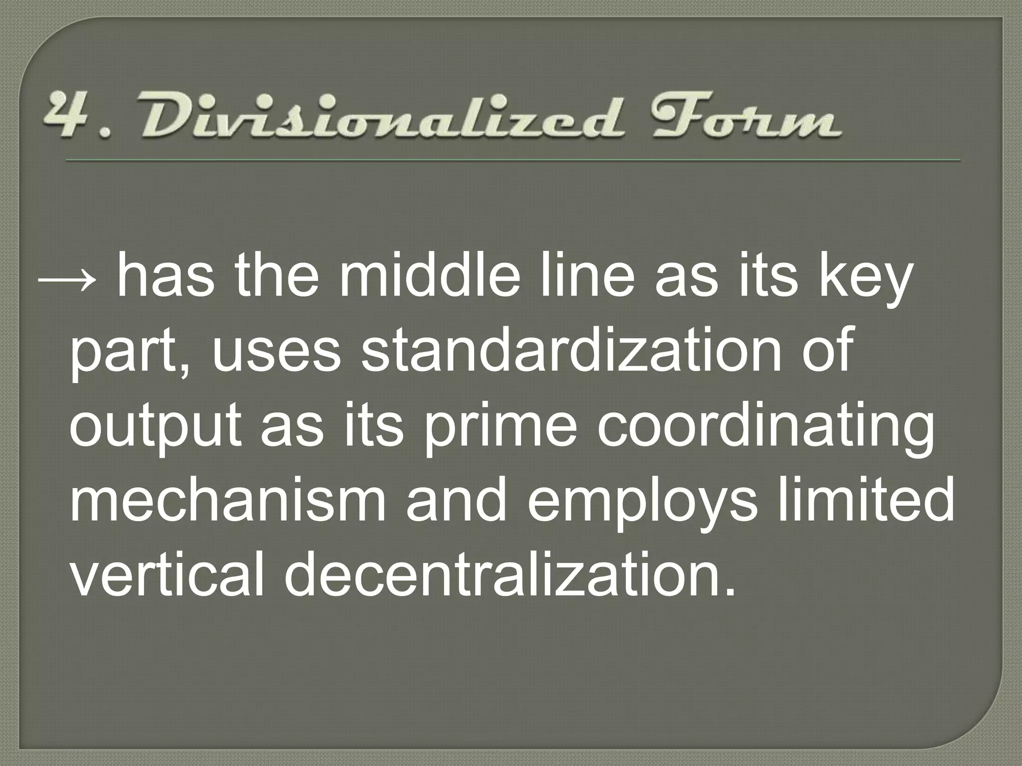4. Divisionalized Form->has the middle line as its key part, uses standardization of output as its prime coordinating mechanism and employs limited vertical decentralization. 