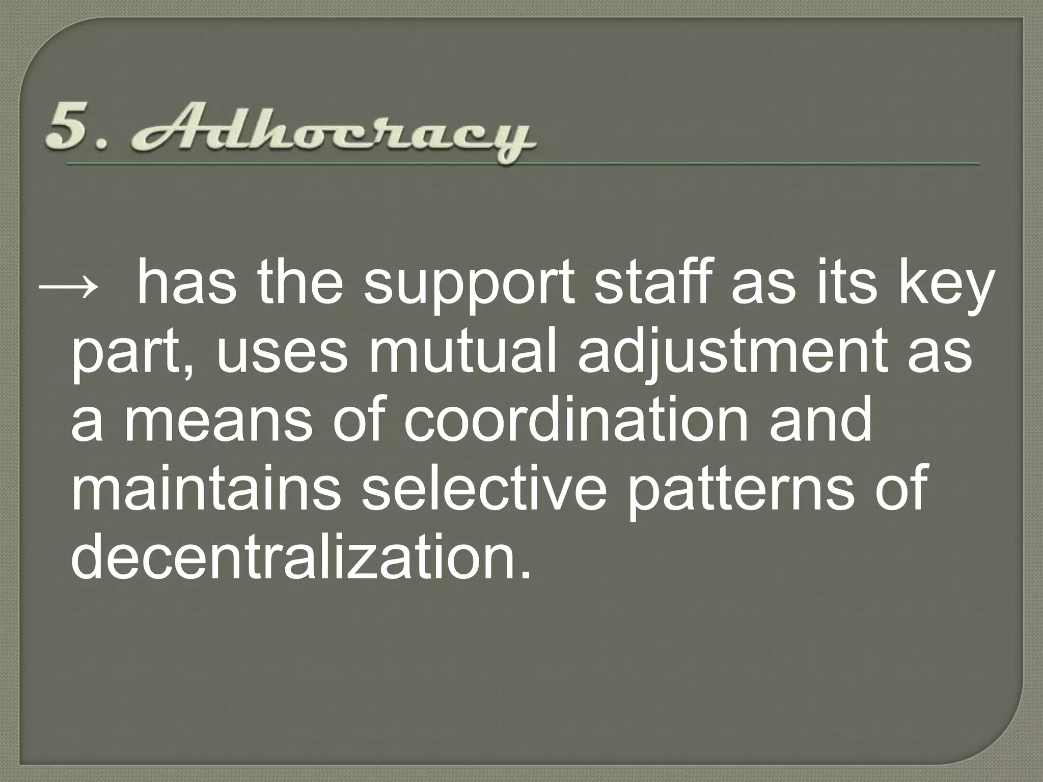 5. Adhocracy->has the support staff as its key part, uses mutual adjustment as a means of coordination and maintains selective patterns of decentralization. 