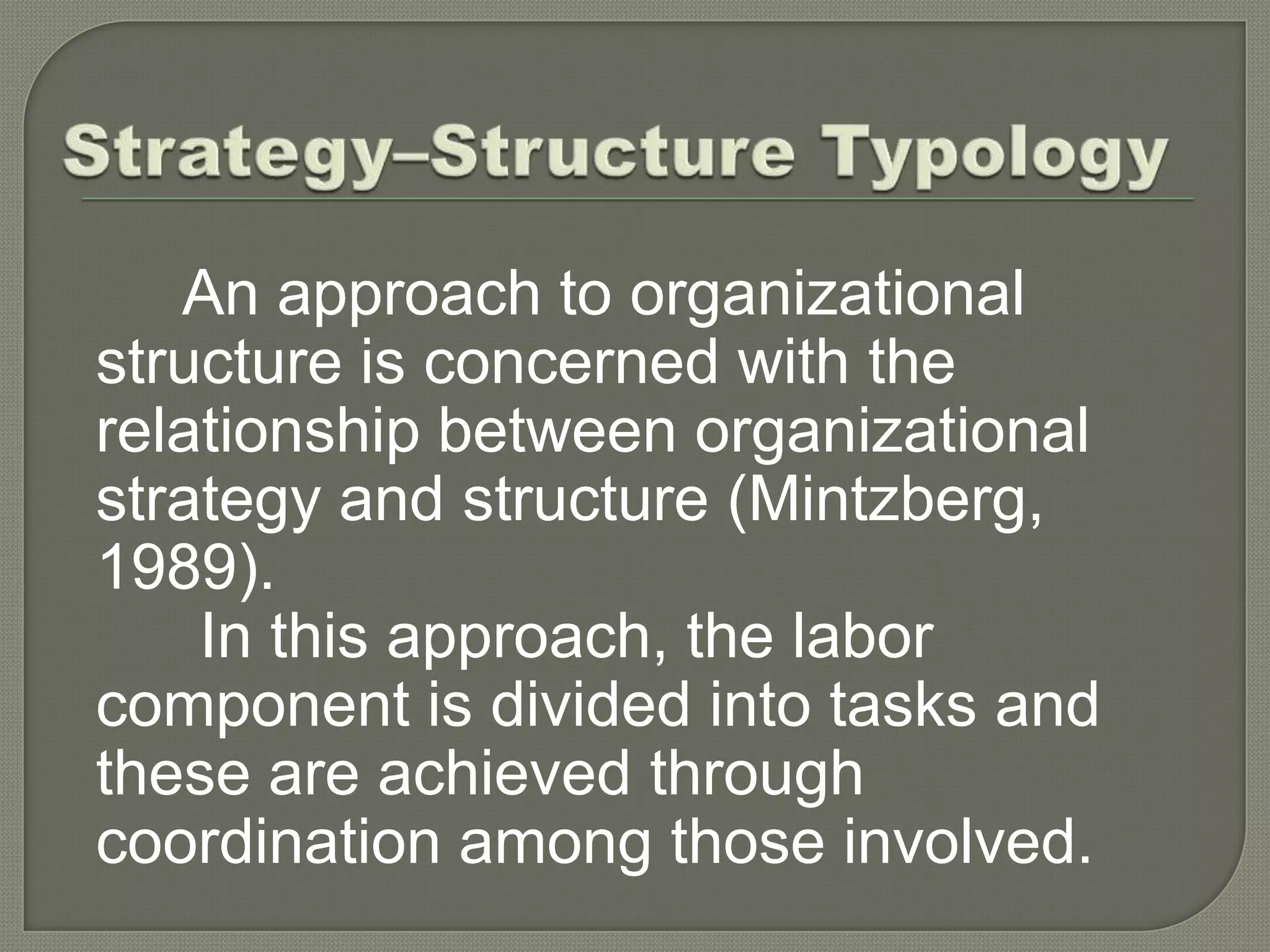 Strategy–Structure TypologyAn approach to organizational structure concerned with the relationship between organizational strategy and structure (Mintzberg, 1989). In this approach, the labor component is divided into tasks and these are achieved through coordination among those involved.