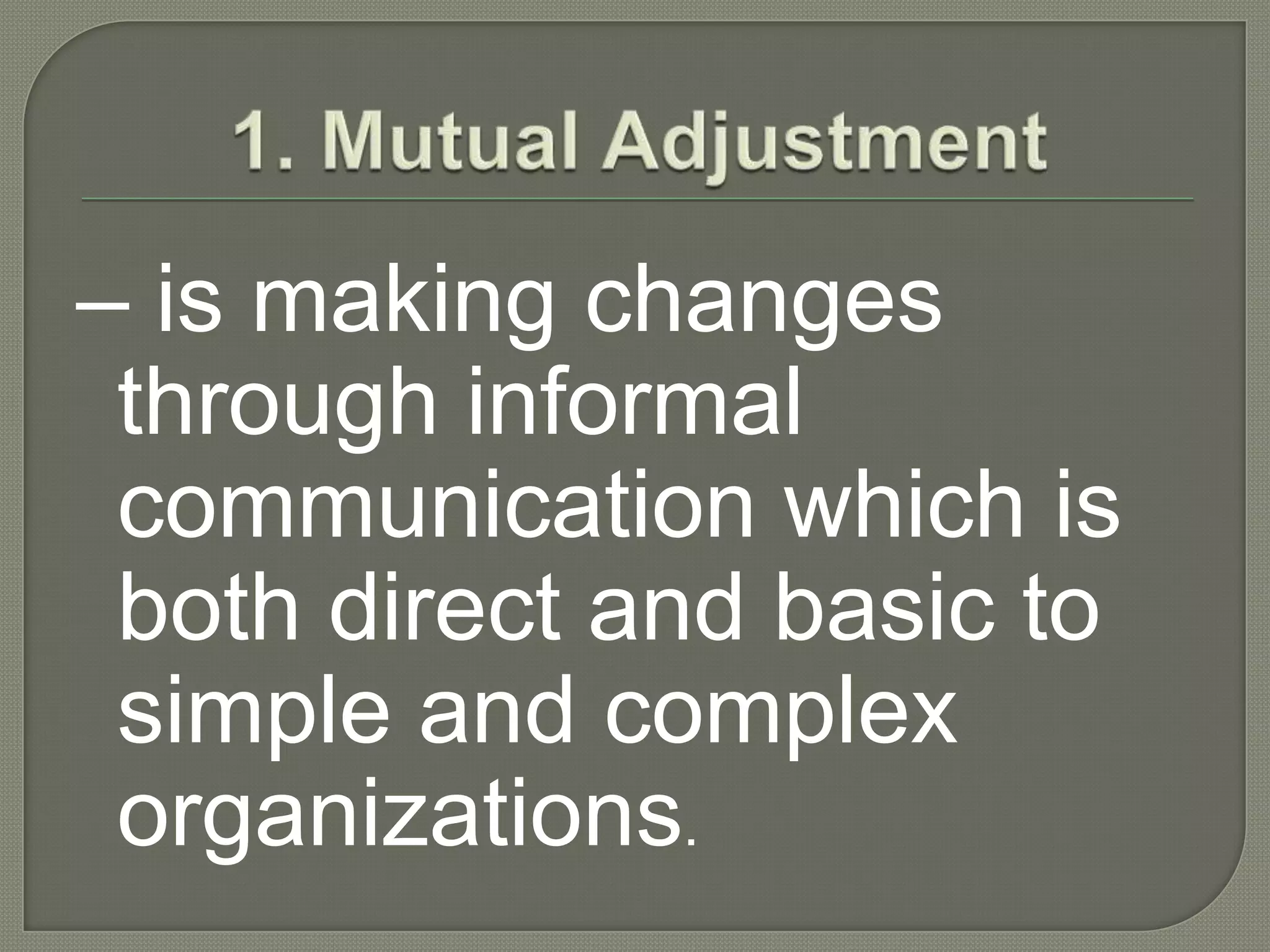 1. Mutual Adjustment– is making changes through informal communication which is both direct and basic to simple and complex organizations.