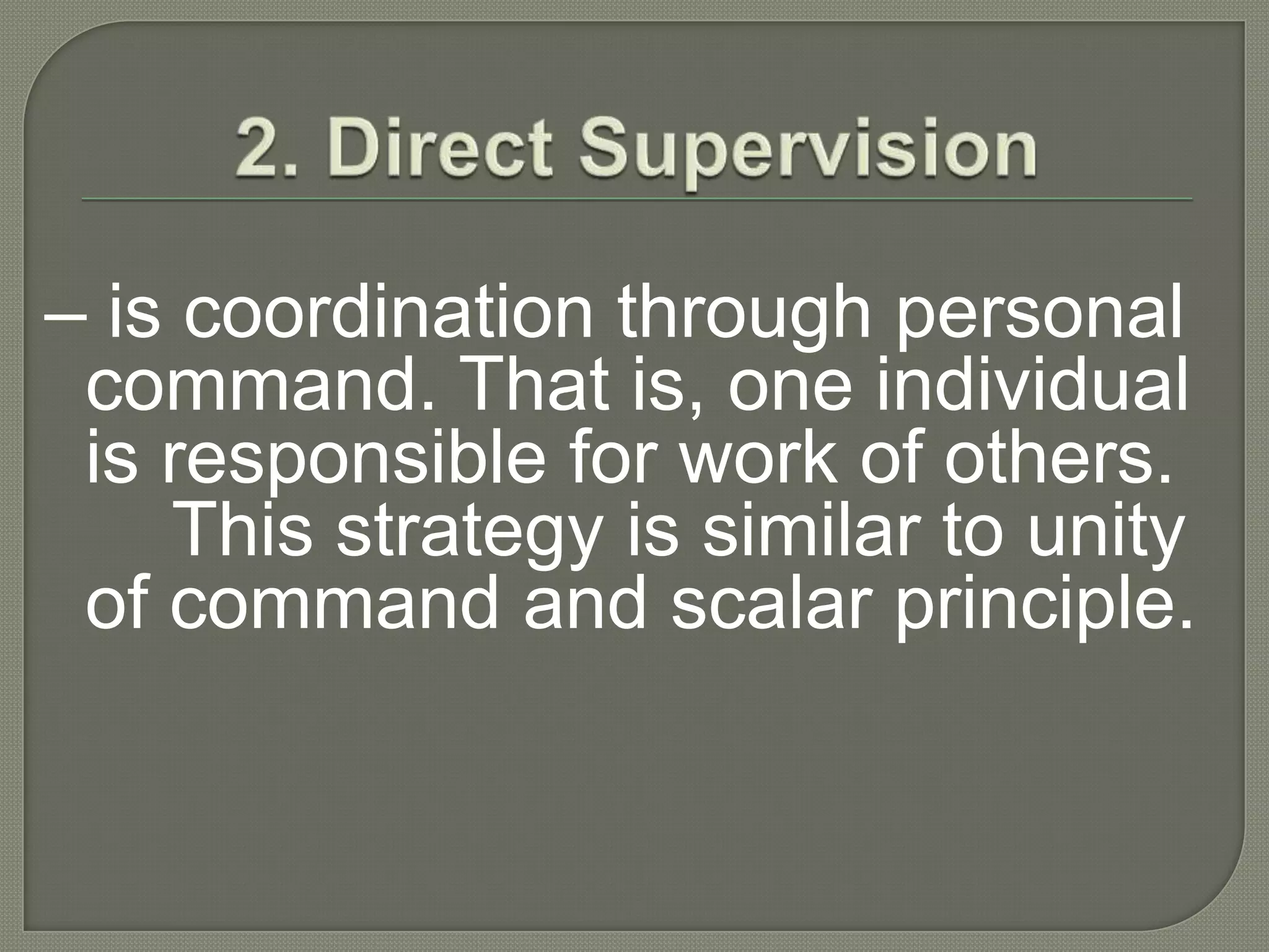 2. Direct Supervision– is coordination through personal command. That is, one individual is responsible for the work of others. 	This strategy is similar to unity of command and scalar principle.