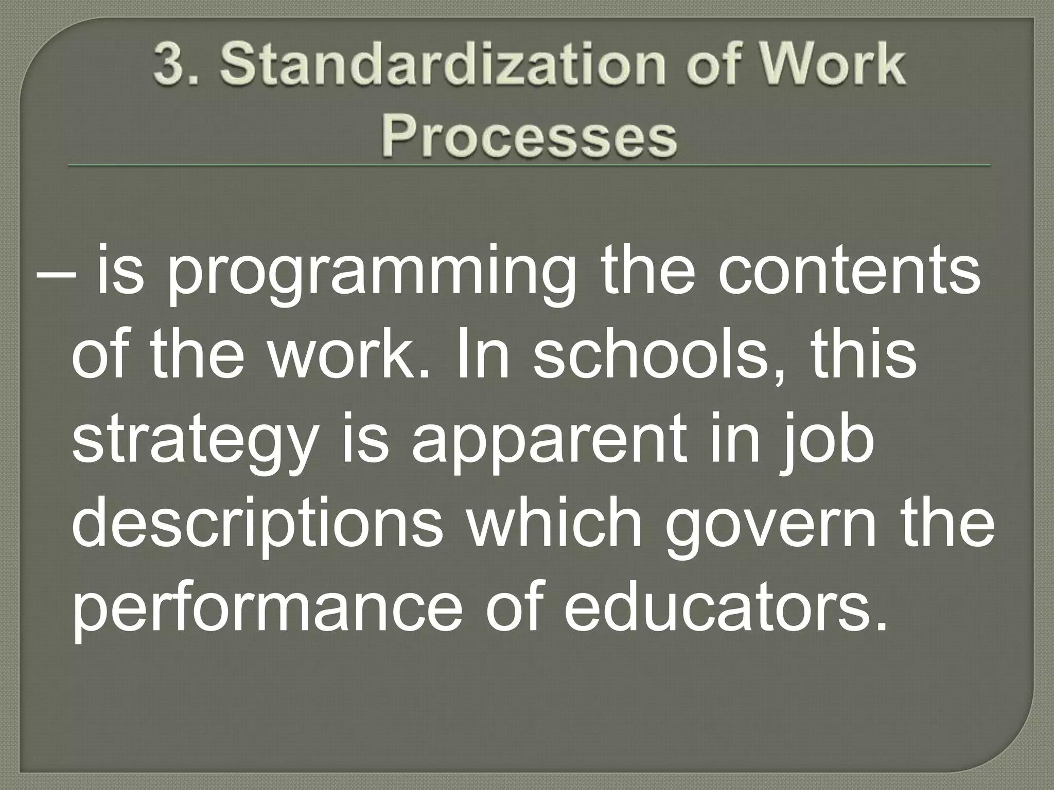 3. Standardization of Work Processes– is programming the contents of the work. In schools, this strategy is apparent in job descriptions which govern the performance of educators. 