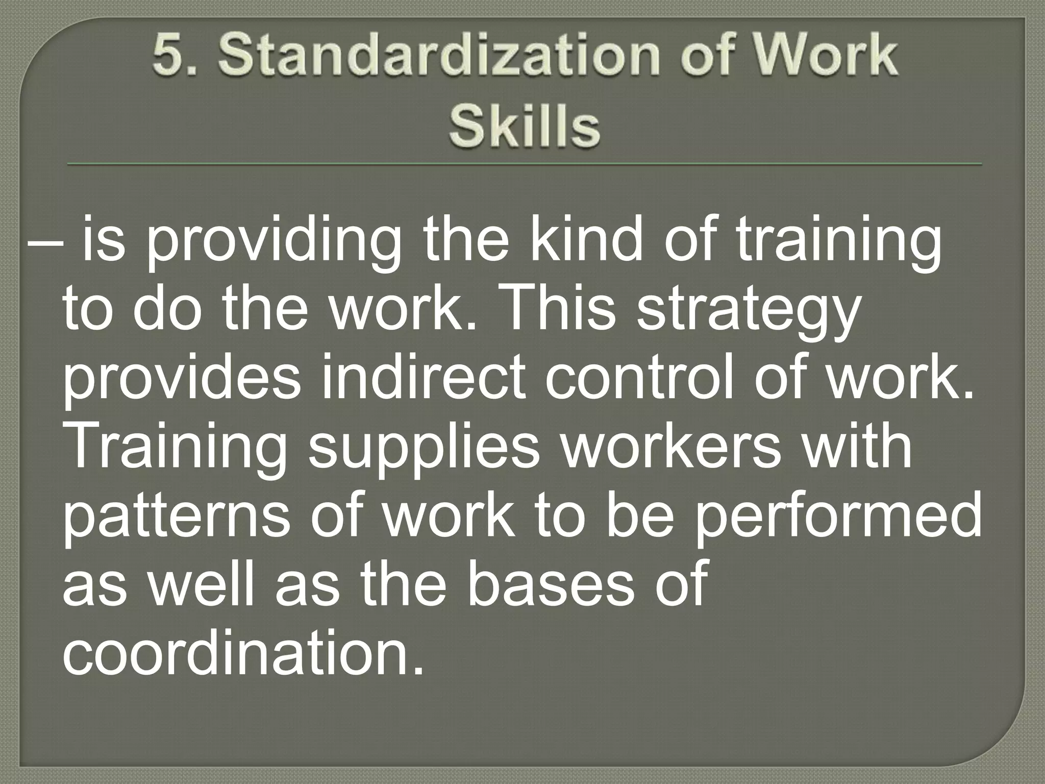 5. Standardization of Work Skills– is providing the kind of training to do the work. This strategy provides indirect control of work. Training supplies workers with patterns of work to be performed as well as the bases of coordination.