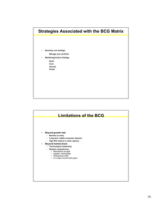 10
Strategies Associated with the BCG Matrix
• Business unit strategy:
Manage your portfolio
• Marketing/product strategy:
Build
Hold
Harvest
Divest
Limitations of the BCG
• Beyond growth rate:
– Barriers to entry
– Long term, stable consumer demand
– High ROI relative to other options
• Beyond market share:
– Technological leadership
– Related competencies
• Distribution strength
• Supplier relationships
• Management skills
• Leverage/extend brand equity
 