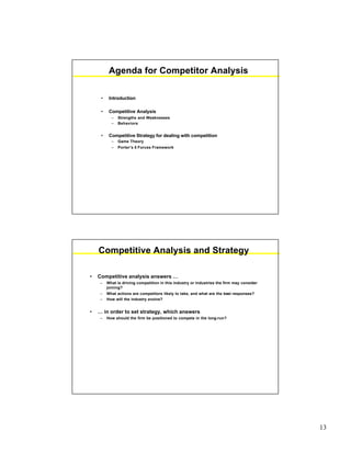 13
Agenda for Competitor Analysis
• Introduction
• Competitive Analysis
– Strengths and Weaknesses
– Behaviors
• Competitive Strategy for dealing with competition
– Game Theory
– Porter’s 5 Forces Framework
Competitive Analysis and Strategy
• Competitive analysis answers …
– What is driving competition in this industry or industries the firm may consider
joining?
– What actions are competitors likely to take, and what are the best responses?
– How will the industry evolve?
• … in order to set strategy, which answers
– How should the firm be positioned to compete in the long-run?
 