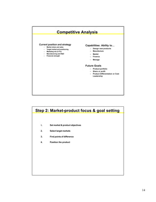 14
Competitive Analysis
Current position and strategy
– Market share and sales
– Target market and positioning
– Marketing mix (4 P’s)
– Manufacturing and R&D
– Financial strength
Capabilities: Ability to…
– Design new products
– Manufacture
– Market
– Finance
– Manage
Future Goals
– Product portfolio
– Share or profit
– Product Differentiation or Cost
Leadership
Step 2: Market-product focus & goal setting
1. Set market & product objectives
2. Select target markets
3. Find points of difference
4. Position the product
 