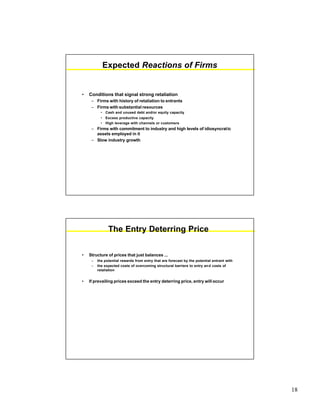 18
Expected Reactions of Firms
• Conditions that signal strong retaliation
– Firms with history of retaliation to entrants
– Firms with substantial resources
• Cash and unused debt and/or equity capacity
• Excess productive capacity
• High leverage with channels or customers
– Firms with commitment to industry and high levels of idiosyncratic
assets employed in it
– Slow industry growth
The Entry Deterring Price
• Structure of prices that just balances ...
– the potential rewards from entry that are forecast by the potential entrant with
– the expected costs of overcoming structural barriers to entry and costs of
retaliation
• If prevailing prices exceed the entry deterring price, entry will occur
 