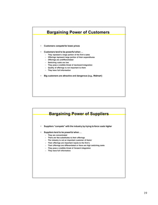19
Bargaining Power of Customers
• Customers compete for lower prices
• Customers tend to be powerful when …
– They represent a large portion of the firm’s sales
– Offerings represent large portion of their expenditures
– Offerings are undifferentiated
– Switching costs are low
– They pose a credible threat of backward integration
– Quality of offerings is not important to them
– They have full information
• Big customers are attractive and dangerous (e.g., Walmart)
Bargaining Power of Suppliers
• Suppliers “compete” with the industry by trying toforce costs higher
• Suppliers tend to be powerful when …
– They are concentrated
– There are few substitutes to their offerings
– The industry is not an important customer of theirs’
– Their offerings are important inputs to the firm’s
– Their offerings are differentiated or there are high switching costs
– They pose a credible threat of forward integration
– They have full information
 