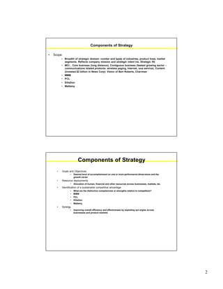 2
Components of Strategy
• Scope
• Breadth of strategic domain: number and types of industries, product lines, market
segments. Reflects company mission and strategic intent (vs. Strategic fit)
• MCI... Core business (long distance), Contiguous business (fastest growing sector -
communications related products: wireless paging, Internet, local service), Content
(invested $2 billion in News Corp): Vision of Bert Roberts, Chairman
• MMM
• PCL
• EllisDon
• Mattamy
Components of Strategy
• Goals and Objectives
• Desired level of accomplishment on one or more performance dimensions and the
growth vector
• Resource deployments
• Allocation of human, financial and other resources across businesses, markets, etc.
• Identification of a sustainable competitive advantage
• What are the distinctive competencies or strengths relative to competitors?
• MMM
• PCL
• EllisDon
• Mattamy
• Synergy
• Improving overall efficiency and effectiveness by exploiting syn ergies across
businesses and product markets
 