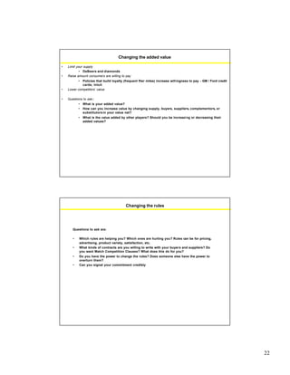22
Changing the added value
• Limit your supply
• DeBeers and diamonds
• Raise amount consumers are willing to pay
• Policies that build loyalty (frequent flier miles) increase willingness to pay - GM / Ford credit
cards; Intuit
• Lower competitors’ value
• Questions to ask:
• What is your added value?
• How can you increase value by changing supply, buyers, suppliers, complementors, or
substitutorsin your value net?
• What is the value added by other players? Should you be increasing or decreasing their
added values?
Changing the rules
Questions to ask are:
• Which rules are helping you? Which ones are hurting you? Rules can be for pricing,
advertising, product variety, satisfaction, etc.
• What kinds of contracts are you willing to write with your buyers and suppliers? Do
you want Match Competition Clauses? What does this do for you?
• Do you have the power to change the rules? Does someone else have the power to
overturn them?
• Can you signal your commitment credibly
 