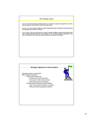 24
• Fishbowl. This exercise brings everybody with an ax to grind on a given issue together in one room,
with advocates of certain points of view in the center of the
• Red team / blue team. assign managers to teams representing major competitors and have them plan
the strategies they would use to beat us.
• Future mapping. This is a fancy name for a way of looking at different scenarios for the future. We
look at several alternative futures, or "end states," for our business, assign a probability to each
one, and identify the forces that will determine whether that scenario will happen.
The Strategy Game
Strategic objectives for share leaders
• Typically the pioneer or initial entrant
• Share maintenance objectives
• Retain current customers by:
– Maintaining and improving loyalty
– Encourage / simplify repeat purchase
– Reduce attractiveness of switching
• Stimulate selective demand among later adopters
– Head-to-head positioning against competition
– Differential positioning against competition
 