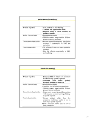 27
Market expansion strategy
Primary objective • New products or line offerings
• Aimed at new applications / users
• Improve ability to retain customers as
market fragments
Market characteristics • Heterogeneous market
• Multiple product uses requiring different
product or service attributes
Competitors’ characteristics • Current / potential competitors have limited
resources / competencies in R&D and
marketing
Firm’s characteristics • No offerings in one or more application
segments
• Firm has relative competencies in R&D
and marketing
Contraction strategy
Primary objective • Increase ability to attract new customers
in selected high growth segments
• Withdraw from slower growing
segments to conserve resources
Market characteristics • Heterogeneous market
• Segments with different growth potential
• Multiple product uses requiring different
product / service attributes
Competitors’ characteristics • One or more current / potential competitors
with resources to mount a strong challenge
in growth segments
Firm’s characteristics • Current product suffers from low
awareness, preference, loyalty in one or
more major growth segment
• Firm’s resources limited vis-a-vis one or
more competitor
 
