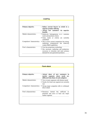 30
Leapfrog
Primary objective • Induce current buyers to switch to a
superior product offering
• Attract new customers via superior
benefits
Market characteristics • Relatively homogeneous w.r.t. customer
needs and purchase criteria
• Some needs or criteria are currently
unfulfilled
Competitors’ characteristics • One or more current competitors has strong
marketing competencies but relatively
weaker R&D capabilities
Firm’s characteristics • Firm has proprietary technology
• Has necessary marketing and production
resources to stimulate and meet primary
demand for next generation products
Flank attack
Primary objective • Attract share of new customers in
market segments where needs are
different from those of early adopters
Market characteristics • Two or more segments with distinct needs
• Needs of at least one segment not currently
met
Competitors’ characteristics • Strong target competitor able to withstand
direct attack
Firm’s characteristics • Resources limited but sufficient to
penetrate and serve at least one major
market segment
 