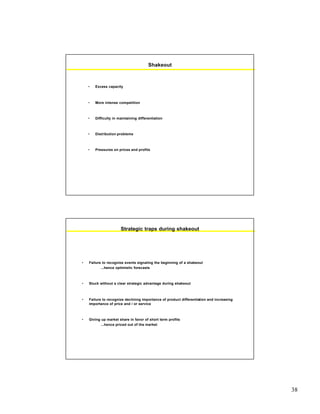 38
Shakeout
• Excess capacity
• More intense competition
• Difficulty in maintaining differentiation
• Distribution problems
• Pressures on prices and profits
Strategic traps during shakeout
• Failure to recognize events signaling the beginning of a shakeout
...hence optimistic forecasts
• Stuck without a clear strategic advantage during shakeout
• Failure to recognize declining importance of product differentiation and increasing
importance of price and / or service
• Giving up market share in favor of short term profits
...hence priced out of the market
 