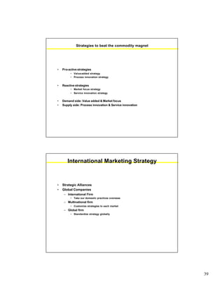 39
Strategies to beat the commodity magnet
• Pro-active strategies
• Value-added strategy
• Process innovation strategy
• Reactive strategies
• Market focus strategy
• Service innovation strategy
• Demand side: Value added & Market focus
• Supply side: Process innovation & Service innovation
International Marketing Strategy
• Strategic Alliances
• Global Companies
– International Firm
• Take our domestic practices overseas
– Multinational firm
• Customize strategies to each market
– Global firm
• Standardize strategy globally
 