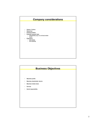 5
Company considerations
• History / Culture
• Resources
• Existing portfolio
• Existing customer base
– characteristics, esp. vis a vis future market
– loyalty
• Experience
– with markets
– with marketing
Business Objectives
• Maximize profits
• Maximize shareholder returns
• Maximize market share
• Survival
• Social responsibility
 