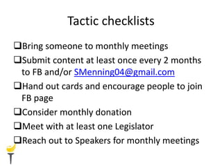 Tactic checklists
Bring someone to monthly meetings
Submit content at least once every 2 months
to FB and/or SMenning04@gmail.com
Hand out cards and encourage people to join
FB page
Consider monthly donation
Meet with at least one Legislator
Reach out to Speakers for monthly meetings
 