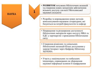 • Розробка та впровадження нових методів
комплектування науковою літературою, які
базуються на потребі факультетів та кафедр
• Покращення та розширення доступності
бібліотечних матеріалів через послугу МБА та
ЕДС у партнерстві з провідними бібліотеками
світу
• Створення рідкісних та унікальних
бібліотечних колекцій більш доступними у
мережі Інтернет через Цифрову бібліотеку
НаУКМА
• Участь у національних та глобальних
ініціативах, спрямованих на збереження
наукової інформації шляхом її оцифрування
1
• РОЗВИТОК потужних бібліотечних колекцій
та створення нових механізмів забезпечення
вільного доступу для всієї Могилянської
наукової спільноти
 