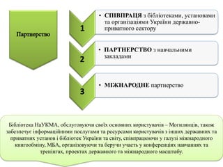 3
• МІЖНАРОДНЕ партнерство
Бібліотека НаУКМА, обслуговуючи своїх основних користувачів – Могилянців, також
забезпечує інформаційними послугами та ресурсами користувачів з інших державних та
приватних установ і бібліотек України та світу, співпрацюючи у галузі міжнародного
книгообміну, МБА, організовуючи та беручи участь у конференціях навчаннях та
тренінгах, проектах державного та міжнародного масштабу.
2
• ПАРТНЕРСТВО з навчальними
закладами
1
• СПІВПРАЦЯ з бібліотеками, установами
та організаціями України державно-
приватного сектору
 