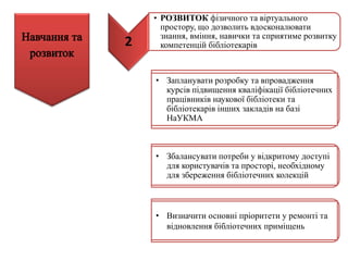 2
• РОЗВИТОК фізичного та віртуального
простору, що дозволить вдосконалювати
знання, вміння, навички та сприятиме розвитку
компетенцій бібліотекарів
• Запланувати розробку та впровадження
курсів підвищення кваліфікації бібліотечних
працівників наукової бібліотеки та
бібліотекарів інших закладів на базі
НаУКМА
• Збалансувати потреби у відкритому доступі
для користувачів та просторі, необхідному
для збереження бібліотечних колекцій
• Визначити основні пріоритети у ремонті та
відновлення бібліотечних приміщень
 