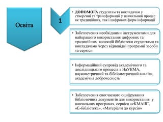 • Забезпечення необхідними інструментами для
найкращого використання цифрових та
традиційних колекцій бібліотеки студентами та
викладачами через відповідні програмні засоби
та сервіси
• Інформаційний супровід академічного та
дослідницького процесів в НаУКМА,
наукометричний та бібліометричний аналізи,
академічна доброчесність
• Забезпечення своєчасного оцифрування
бібліотечних документів для використання у
навчальних програмах, сервіси «eKMAIR”,
«Е-бібліотека», «Матеріали до курсів»
1
• ДОПОМОГА студентам та викладачам у
створенні та трансформації у навчальний процес
як традиційних, так і цифрових форм інформації
 