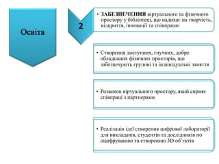 2
• ЗАБЕЗПЕЧЕННЯ віртуального та фізичного
простору у бібліотеці, що надихає на творчість,
відкриття, інновації та співпрацю
• Створення доступних, гнучких, добре
обладнаних фізичних просторів, що
забезпечують групові та індивідуальні заняття
• Розвиток віртуального простору, який сприяє
співпраці з партнерами
• Реалізація ідеї створення цифрової лабораторії
для викладачів, студентів та дослідників по
оцифруванню та створенню 3D об’єктів
 