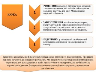 3
• ПІДТРИМКА у поширенні та збереженні
результатів досліджень та вимірювання їх
впливу
Історично склалося, що Бібліотека безпосередньо взаємодіє з дослідницьким процесом
від його початку і до кінцевого результату. Ми забезпечуємо дослідника інформаційною
сировиною для дослідження, а потім купуємо книги та журнали, які публікують ці
наукові дослідження. Ми пропонуємо консультації на всьому шляху проведення
дослідження.
2
• ЗАБЕЗПЕЧЕННЯ дослідників простором,
інструментами та інформаційною підтримкою
для успішного проведення досліджень та
управління результатами своїх досліджень
1
• РОЗВИТОК потужних бібліотечних колекцій
та створення нових механізмів забезпечення
вільного доступу для всієї Могилянської
наукової спільноти
 