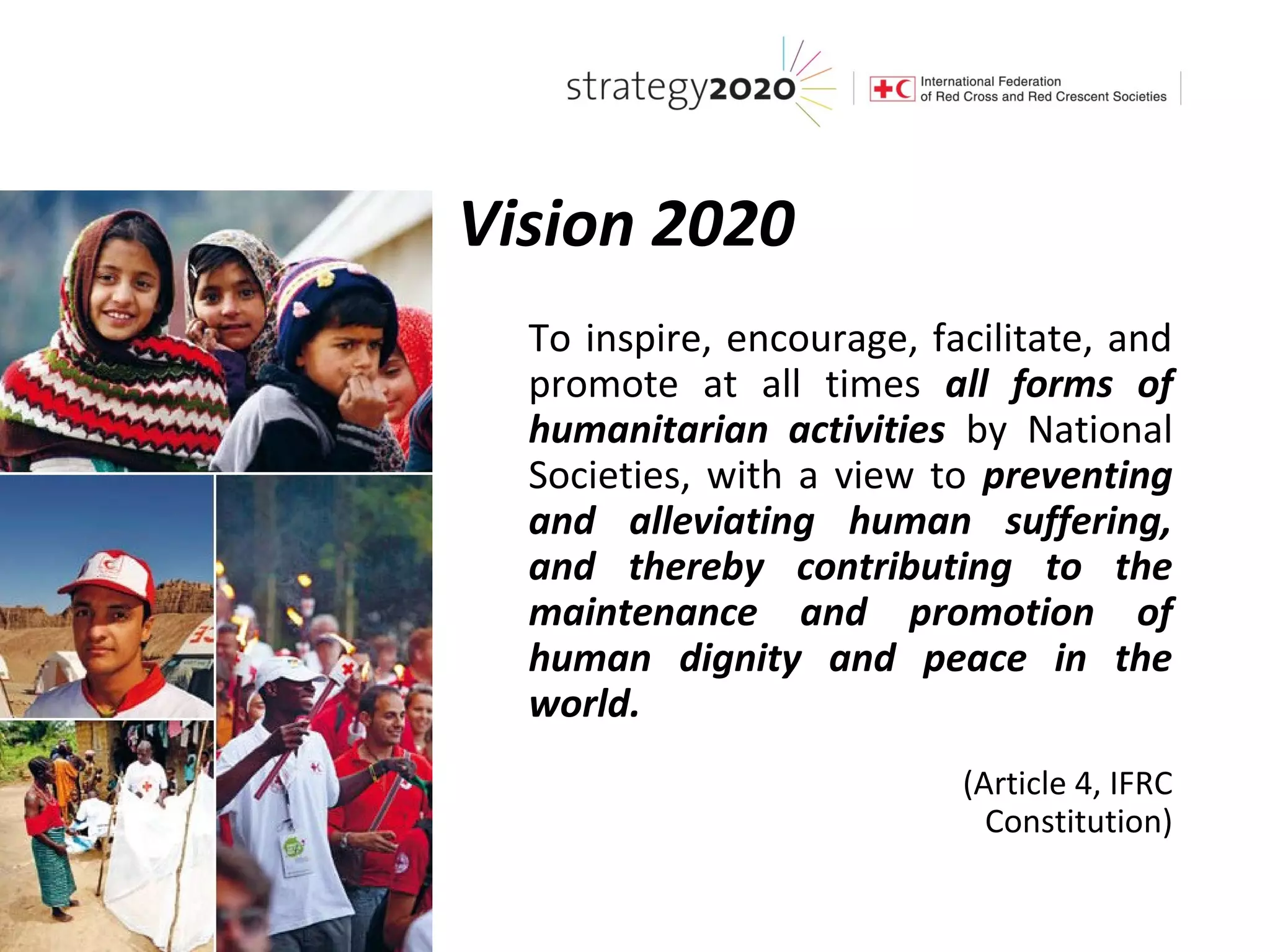Vision 2020
  To inspire, encourage, facilitate, and
  promote at all times all forms of
  humanitarian activities by National
  Societies, with a view to preventing
  and alleviating human suffering,
  and thereby contributing to the
  maintenance and promotion of
  human dignity and peace in the
  world.
                           (Article 4, IFRC
                             Constitution)
 