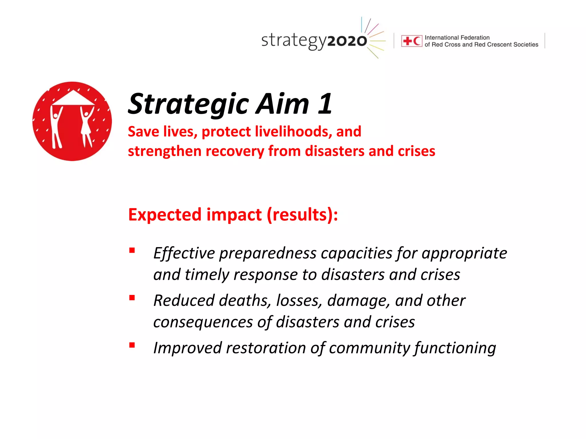 Strategic Aim 1
Save lives, protect livelihoods, and
strengthen recovery from disasters and crises


Expected impact (results):
 Effective preparedness capacities for appropriate
  and timely response to disasters and crises
 Reduced deaths, losses, damage, and other
  consequences of disasters and crises
 Improved restoration of community functioning
 