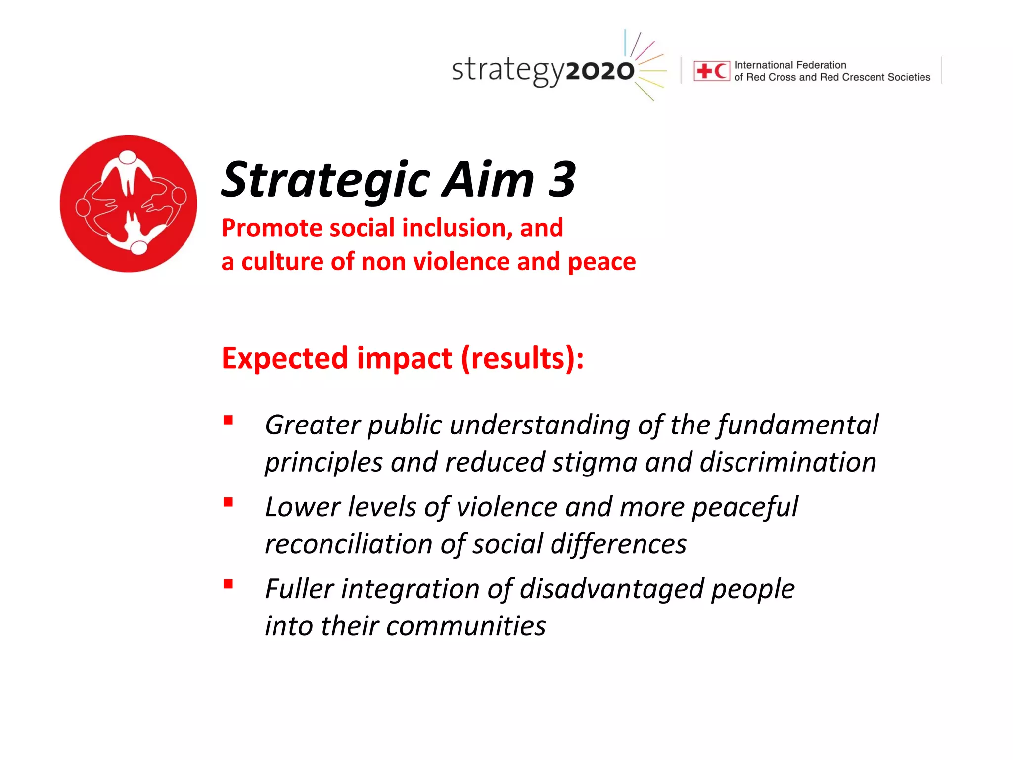 Strategic Aim 3
Promote social inclusion, and
a culture of non violence and peace


Expected impact (results):
 Greater public understanding of the fundamental
  principles and reduced stigma and discrimination
 Lower levels of violence and more peaceful
  reconciliation of social differences
 Fuller integration of disadvantaged people
  into their communities
 