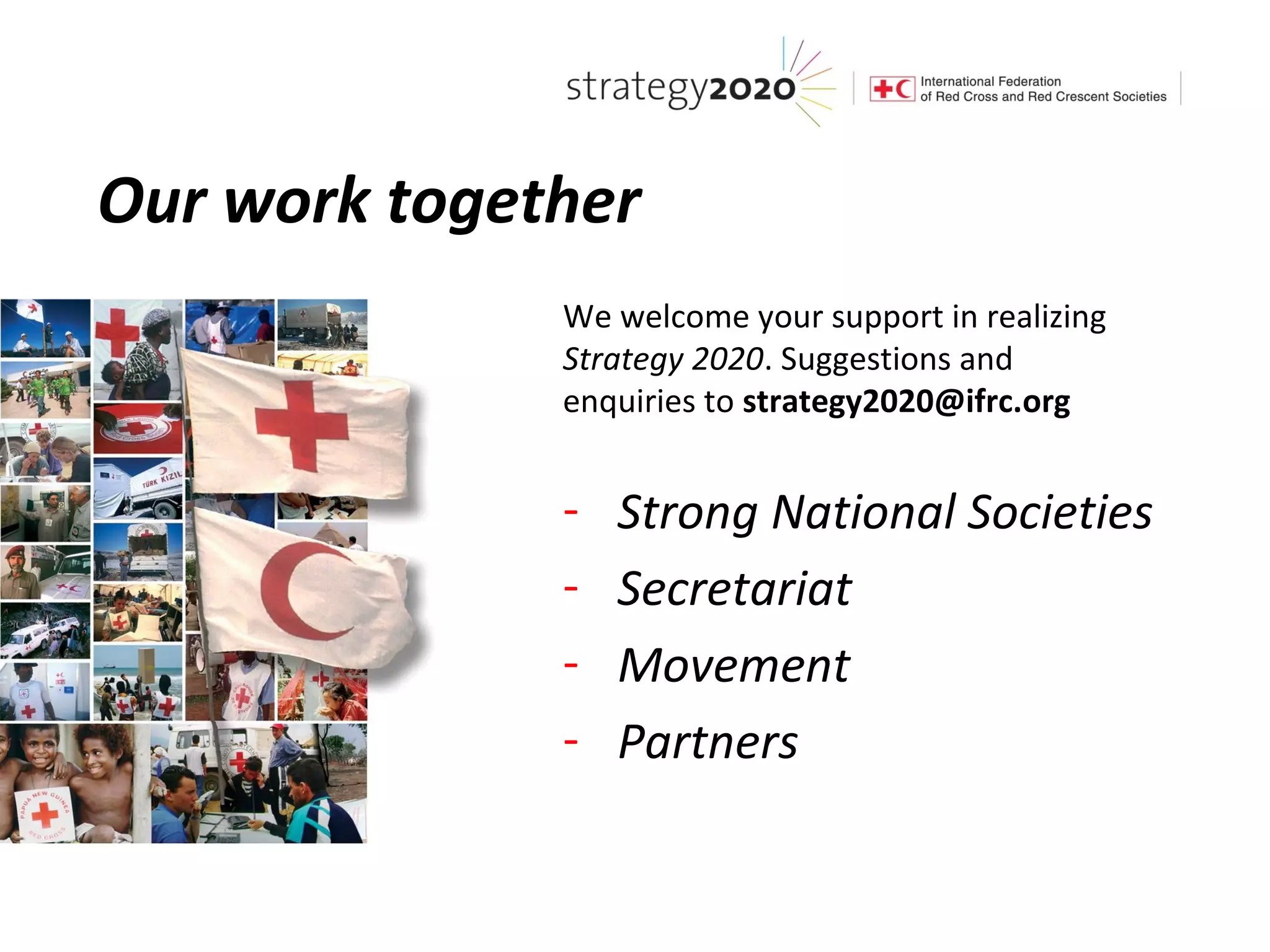 Our work together
              We welcome your support in realizing
              Strategy 2020. Suggestions and
              enquiries to strategy2020@ifrc.org


              -   Strong National Societies
              -   Secretariat
              -   Movement
              -   Partners
 