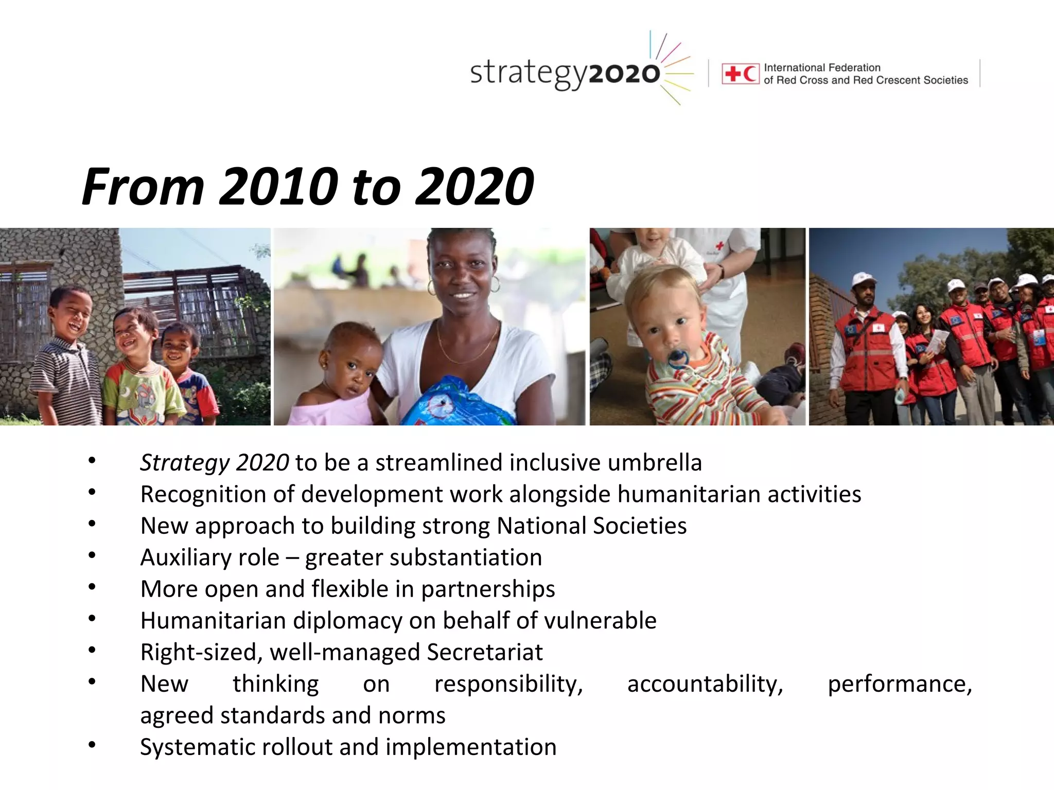 From 2010 to 2020



•   Strategy 2020 to be a streamlined inclusive umbrella
•   Recognition of development work alongside humanitarian activities
•   New approach to building strong National Societies
•   Auxiliary role – greater substantiation
•   More open and flexible in partnerships
•   Humanitarian diplomacy on behalf of vulnerable
•   Right-sized, well-managed Secretariat
•   New      thinking     on     responsibility, accountability, performance,
    agreed standards and norms
•   Systematic rollout and implementation
 