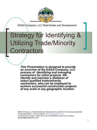 Strategy for Identifying &  Utilizing Trade/Minority Contractors This Presentation is designed to provide an overview of the EAGA Company, LLC  process of  Identifying and managing contractors for client projects. We identify and maintain a database of  select qualified trade/minority contractors, who can be employed to achieve successful construction projects of any scale in any geographic location. Insert company logo Insert company logo  EAGA Company, LLC Real Estate and Development EAGA Company, LLC Real Estate and Development  provides for the services presented in this presentation.  Visit our website  at  www.eagodboltcm.com To discuss your project  needs call us at 215-395-6220 or send us an email at egodbolt@eagodboltcm.com 