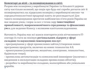 Коментарі до візії – та позиціонування в світі:
Розрив між позиціями у виробництві України та більшості держав
світу настільки великий, що опція про будь-які спроби догнати світ й
позиціонуватись на лідерських позиціях у виробництві високо- чи
середньотехнологічної продукції навіть не розглядається! Для
такого позиціонування протягом найближчих п’яти років Україна не
має жодних умов, і перш за все з точки зору інвестиційної
привабливості, макроекономічного середовища та фінансових
умов для ведення бізнесу з великими капіталовкладеннями.
Натомість Україна має всі шанси повторити успіх вітчизняного ІТ-
сектору й стати як мінімум регіональним лідером у сфері
складних та наукоємних інженерних послуг:
- програмування у сфері промислових хайтек/створення нових
програмних продуктів, включно на нових технологіях 4.0;
- проектування (електричне, механічне, електронне, технологічне,
будівельне тощо);
- промислова автоматизація та комплексний інжиніринг (включно з
введенням в експлуатацію складних промислових об’єктів);
- розробка та виробництво складних, малосерійних або унікальних
виробів.
 