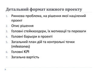 Детальний формат кожного проекту
1. Ринкова проблема, на рішення якої націлений
проект
2. Опис рішення
3. Головні стейкхолдери, їх мотивації та переваги
4. Головні барьєри в проекті
5. Загальний план дій та контрольні точки
(milestones)
6. Головні KPI
7. Загальна вартість
 
