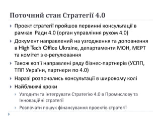 Поточний стан Стратегії 4.0
 Проект стратегії пройшов первинні консультації в
рамках Ради 4.0 (орган управління рухом 4.0)
 Документ направлений на узгодження та доповнення
в High Tech Office Ukraine, департаменти МОН, МЕРТ
та комітет з е-регулювання
 Також копії направлені ряду бізнес-партнерів (УСПП,
ТПП України, партнери по 4.0)
 Наразі розпочались консультації в широкому колі
 Найближчі кроки
 Узгодити та інтегрувати Стратегію 4.0 в Промислову та
Інноваційні стратегії
 Розпочати пошук фінансування проектів стратегії
 