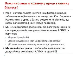 Важливо знати кожному представнику
бізнесу!
 Уряд не створить нам ні супер-комфортних умов, ні
забезпечення фінансами – за все це потрібно боротись.
Разом з тим, в уряді є багато розумних керівників, що
готові допомагати. І нас чимало партнерів.
 Ми не є абсолютно залежними від волі уряду чи інших
сил – ряд проектів вже реалізується силами АППАУ та
партнерів
 Мережа Центрів 4.0
 Створення дорожніх карт цифрової трансформації
 Дії з покращення експорту, міжнародні проекти тощо
 Ми сильні коли разом – вибирайте свій проект та
долучайтесь до спільнот АППАУ та руху 4.0!
 