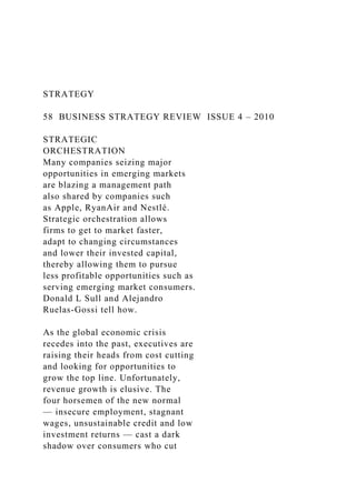 STRATEGY
58 BUSINESS STRATEGY REVIEW ISSUE 4 – 2010
STRATEGIC
ORCHESTRATION
Many companies seizing major
opportunities in emerging markets
are blazing a management path
also shared by companies such
as Apple, RyanAir and Nestlé.
Strategic orchestration allows
firms to get to market faster,
adapt to changing circumstances
and lower their invested capital,
thereby allowing them to pursue
less profitable opportunities such as
serving emerging market consumers.
Donald L Sull and Alejandro
Ruelas-Gossi tell how.
As the global economic crisis
recedes into the past, executives are
raising their heads from cost cutting
and looking for opportunities to
grow the top line. Unfortunately,
revenue growth is elusive. The
four horsemen of the new normal
— insecure employment, stagnant
wages, unsustainable credit and low
investment returns — cast a dark
shadow over consumers who cut
 