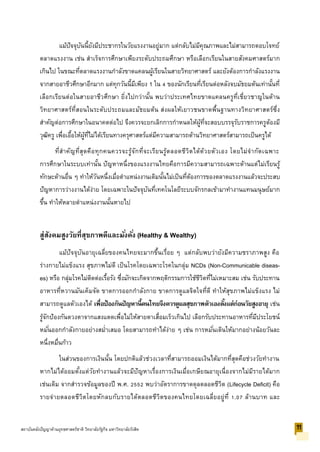 แม้ปัจจุบันนี้ยังมีประชากรในวัยแรงงานอยู่มาก แต่กลับไม่มีคุณภาพและไม่สามารถตอบโจทย์
ตลาดแรงงาน เช่น สาเร็จการศึกษาเพียงระดับประถมศึกษา หรือเลือกเรียนในสายสังคมศาสตร์มาก
เกินไป ในขณะที่ตลาดแรงงานกาลังขาดแคลนผู้เรียนในสายวิทยาศาสตร์ และยังต้องการกาลังแรงงาน
จากสายอาชีวศึกษาอีกมาก แต่ทุกวันนี้มีเพียง 1 ใน 4 ของนักเรียนที่เรียนต่อหลังจบมัธยมต้นเท่านั้นที่
เลือกเรียนต่อในสายอาชีวศึกษา ยิ่งไปกว่านั้น พบว่าประเทศไทยขาดแคลนครูที่เชี่ยวชาญในด้าน
วิทยาศาสตร์ที่สอนในระดับประถมและมัธยมต้น ส่งผลให้เยาวชนขาดพื้นฐานทางวิทยาศาสตร์ซึ่ง
สาคัญต่อการศึกษาในอนาคตต่อไป จึงควรจะยกเลิกการกาหนดให้ผู้ที่จะสอบบรรจุรับราชการครูต้องมี
วุฒิครู เพื่อเอื้อให้ผู้ที่ไม่ได้เรียนทางครุศาสตร์แต่มีความสามารถด้านวิทยาศาสตร์สามารถเป็นครูได้
ที่สาคัญที่สุดคือทุกคนควรจะรู้จักที่จะเรียนรู้ตลอดชีวิตได้ด้วยตัวเอง โดยไม่จากัดเฉพาะ
การศึกษาในระบบเท่านั้น ปัญหาหนึ่งของแรงงานไทยคือการมีความสามารถเฉพาะด้านแต่ไม่เรียนรู้
ทักษะด้านอื่น ๆ ทาให้วันหนึ่งเมื่อตาแหน่งงานเดิมนั้นไม่เป็นที่ต้องการของตลาดแรงงานแล้วจะประสบ
ปัญหาการว่างงานได้ง่าย โดยเฉพาะในปัจจุบันที่เทคโนโลยีระบบจักรกลเข้ามาทางานแทนมนุษย์มาก
ขึ้น ทาให้หลายตาแหน่งงานนั้นหายไป
สู่สังคมสูงวัยที่สุขภาพดีและมั่งคั่ง (Healthy & Wealthy)
แม้ปัจจุบันอายุเฉลี่ยของคนไทยจะมากขึ้นเรื่อย ๆ แต่กลับพบว่ายังมีความชราภาพสูง คือ
ร่างกายไม่แข็งแรง สุขภาพไม่ดี เป็นโรคโดยเฉพาะโรคในกลุ่ม NCDs (Non-Communicable diseas-
es) หรือ กลุ่มโรคไม่ติดต่อเรื้อรัง ซึ่งมักจะเกิดจากพฤติกรรมการใช้ชีวิตที่ไม่เหมาะสม เช่น รับประทาน
อาหารที่หวานมันเค็มจัด ขาดการออกกาลังกาย ขาดการดูแลจิตใจที่ดี ทาให้สุขภาพไม่แข็งแรง ไม่
สามารถดูแลตัวเองได้ เพื่อป้องกันปัญหานี้คนไทยจึงควรดูแลสุขภาพตัวเองตั้งแต่ก่อนวัยสูงอายุ เช่น
รู้จักป้องกันดวงตาจากแสงแดดเพื่อไม่ให้สายตาเสื่อมเร็วเกินไป เลือกรับประทานอาหารที่มีประโยชน์
หมั่นออกกาลังกายอย่างสม่าเสมอ โดยสามารถทาได้ง่าย ๆ เช่น การหมั่นเดินให้มากอย่างน้อยวันละ
หนึ่งหมื่นก้าว
ในส่วนของการเงินนั้น โดยปกติแล้วช่วงเวลาที่สามารถออมเงินได้มากที่สุดคือช่วงวัยทางาน
หากไม่ได้ออมตั้งแต่วัยทางานแล้วจะมีปัญหาเรื่องการเงินเมื่อเกษียณอายุเนื่องจากไม่มีรายได้มาก
เช่นเดิม จากสารวจข้อมูลของปี พ.ศ. 2552 พบว่าอัตราการขาดดุลตลอดชีวิต (Lifecycle Deficit) คือ
รายจ่ายตลอดชีวิตโดยหักลบกับรายได้ตลอดชีวิตของคนไทยโดยเฉลี่ยอยู่ที่ 1.07 ล้านบาท และ
11สถาบันคลังปัญญาด้านยุทธศาสตร์ชาติ วิทยาลัยรัฐกิจ มหาวิทยาลัยรังสิต
 