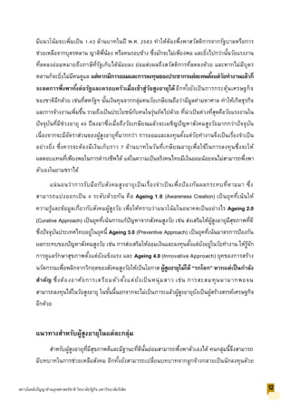 มีแนวโน้มจะเพิ่มเป็น 1.43 ล้านบาทในปี พ.ศ. 2583 ทาให้ต้องพึ่งพาสวัสดิการจากรัฐบาลหรือการ
ช่วยเหลือจากบุตรหลาน ญาติพี่น้อง หรือคนรอบข้าง ซึ่งมักจะไม่เพียงพอ และยิ่งไปกว่านั้นวัยแรงงาน
ที่ลดลงย่อมหมายถึงภาษีที่รัฐเก็บได้น้อยลง ย่อมส่งผลถึงสวัสดิการที่ลดลงด้วย และหากไม่มีบุตร
หลานก็จะยิ่งไม่มีคนดูแล แต่หากมีการออมและการลงทุนของประชากรแต่ละคนตั้งแต่วัยทางานแล้วก็
จะลดการพึ่งพาทั้งต่อรัฐและครอบครัวเมื่อเข้าสู่วัยสูงอายุได้อีกทั้งยังเป็นการกระตุ้นเศรษฐกิจ
ของชาติอีกด้วย เช่นที่สหรัฐฯ นั้นเงินทุนจากกลุ่มคนวัยเกษียณถือว่ามีมูลค่ามหาศาล ทาให้เกิดธุรกิจ
และการจ้างงานเพิ่มขึ้น รวมถึงเป็นประโยชน์กับคนในรุ่นถัดไปด้วย ที่น่าเป็นห่วงที่สุดคือวัยแรงงานใน
ปัจจุบันที่มีช่วงอายุ 40 ปีลงมาซึ่งเมื่อถึงวัยเกษียณแล้วจะเผชิญปัญหาสังคมสูงวัยมากกว่าปัจจุบัน
เนื่องจากจะมีอัตราส่วนของผู้สูงอายุที่มากกว่า การออมและลงทุนตั้งแต่วัยทางานจึงเป็นเรื่องจาเป็น
อย่างยิ่ง ซึ่งควรจะต้องมีเงินเก็บราว 7 ล้านบาทในวันที่เกษียณอายุเพื่อใช้ในการลงทุนซึ่งจะให้
ผลตอบแทนที่เพียงพอในการดารงชีพได้ แต่ในความเป็นจริงคนไทยมีเงินออมน้อยจนไม่สามารถพึ่งพา
ตัวเองในยามชราได้
แน่นอนว่าการรับมือกับสังคมสูงอายุเป็นเรื่องจาเป็นเพื่อป้องกันผลกระทบที่ตามมา ซึ่ง
สามารถแบ่งออกเป็น 4 ระดับด้วยกัน คือ Ageing 1.0 (Awareness Creation) เป็นยุคที่เน้นให้
ความรู้และข้อมูลเกี่ยวกับสังคมผู้สูงวัย เพื่อให้ทราบว่าแนวโน้มในอนาคตเป็นอย่างไร Ageing 2.0
(Curative Approach) เป็นยุคที่เน้นการแก้ปัญหาจากสังคมสูงวัย เช่น ส่งเสริมให้ผู้สูงอายุมีสุขภาพที่ดี
ซึ่งปัจจุบันประเทศไทยอยู่ในยุคนี้ Ageing 3.0 (Preventive Approach) เป็นยุคที่เน้นมาตรการป้องกัน
ผลกระทบของปัญหาสังคมสูงวัย เช่น การส่งเสริมให้ออมเงินและลงทุนตั้งแต่ยังอยู่ในวัยทางาน ให้รู้จัก
การดูแลรักษาสุขภาพตั้งแต่ยังแข็งแรง และ Ageing 4.0 (Innovative Approach) ยุคของการสร้าง
นวัตกรรมเพื่อพลิกจากวิกฤตของสังคมสูงวัยให้เป็นโอกาส ผู้สูงอายุไม่ได้ “รกโลก” หากแต่เป็นกาลัง
สาคัญ ซึ่งต้องอาศัยการเตรียมตัวตั้งแต่ยังเป็นหนุ่มสาว เช่น การสะสมทุนมามากพอจน
สามารถลงทุนได้ในวัยสูงอายุ ในขั้นนี้นอกจากจะไม่เป็นภาระแล้วผู้สูงอายุยังเป็นผู้สร้างสรรค์เศรษฐกิจ
อีกด้วย
แนวทางสาหรับผู้สูงอายุในแต่ละกลุ่ม
สาหรับผู้สูงอายุที่มีสุขภาพดีและมีฐานะที่ดีนั้นย่อมสามารถพึ่งพาตัวเองได้ คนกลุ่มนี้จึงสามารถ
มีบทบาทในการช่วยเหลือสังคม อีกทั้งยังสามารถเปลี่ยนบทบาทจากลูกจ้างกลายเป็นนักลงทุนด้วย
12สถาบันคลังปัญญาด้านยุทธศาสตร์ชาติ วิทยาลัยรัฐกิจ มหาวิทยาลัยรังสิต
 