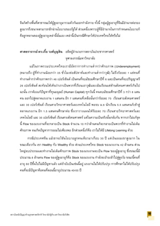 จีนก็สร้างพื้นที่สาธารณะให้ผู้สูงอายุมารวมตัวกันออกกาลังกาย ทั้งนี้ กลุ่มผู้สูงอายุที่จีนมีอานาจต่อรอง
สูงมากถึงขนาดสามารถชักนานโยบายของรัฐได้ ส่วนหนึ่งเพราะผู้ที่มีอานาจในการกาหนดนโยบายก็
คือลูกหลานของผู้สูงอายุเหล่านี้นั่นเอง เหล่านี้เป็นกรณีศึกษาให้ประเทศไทยได้หรือไม่
ศาสตราจารย์ ดร.เกื้อ วงศ์บุญสิน อดีตผู้อานวยการสถาบันประชากรศาสตร์
จุฬาลงกรณ์มหาวิทยาลัย
แม้ในภาพรวมประเทศไทยเรามีอัตราการทางานต่ากว่าศักยภาพ (Underemployment)
(หมายถึง ผู้ที่ทางานน้อยกว่า 35 ชั่วโมงต่อสัปดาห์และทางานต่ากว่าวุฒิ) ไม่ถึงร้อยละ 1 แต่คนที่
ทางานต่ากว่าศักยภาพกว่า 46 เปอร์เซ็นต์ เป็นคนที่จบมัธยมศึกษาปีที่ 6 และเป็นคนที่จบปริญญาตรี
26 เปอร์เซ็นต์ สะท้อนให้เห็นว่าเราเป็นพวกที่เรียนเอาวุฒิและเน้นเรียนแต่ด้านสังคมศาสตร์เกินไป
ฉะนั้น เราต้องแก้ปัญหาที่ทุนมนุษย์ (Human Capital) ทุกวันนี้ คนจบมัธยมศึกษาปีที่ 3 กว่า 8 แสน
คน ออกไปสู่ตลาดแรงงาน 1 แสนคน อีก 7 แสนคนที่เหลือนั้นกว่าร้อยละ 70 เรียนสายสังคมศาสตร์
และ 30 เปอร์เซ็นต์ เรียนสายวิทยาศาสตร์และเทคโนโลยี พอจบ ม.6 นักเรียน 5.5 แสนคนก็เข้าสู่
ตลาดแรงงาน อีก 1.5 แสนคนศึกษาต่อ ซึ่งเราวางแผนให้ร้อยละ 70 เรียนสายวิทยาศาสตร์และ
เทคโนโลยี และ 30 เปอร์เซ็นต์ เรียนสายสังคมศาสตร์ แต่ในความเป็นจริงนั้นกลับกัน หากเราไม่แก้จุด
นี้ Flow ของแรงงานที่จะกลายเป็น Stock จานวน 10 กว่าล้านคนก็จะกลายเป็นพวกที่ทางานไม่เต็ม
ศักยภาพ จนเกิดปัญหาการออมไม่เพียงพอ อีกส่วนหนึ่งก็คือ เราไม่ได้มี Lifelong Learning ด้วย
กรณีประเทศจีน แม้เขาจะใช้นโยบายลูกคนเดียวมาเกือบ 30 ปี แต่เงินออมเขาสูงมาก ใน
ขณะเดียวกัน เขา Healthy กับ Wealthy ด้วย ส่วนประเทศไทย Stock ของแรงงาน 42 ล้านคน ส่วน
ใหญ่จบประถมและทางานไม่เต็มศักยภาพ Stock ของแรงงานจะเป็น Flow ของผู้สูงอายุ ซึ่งขณะนี้มี
ประมาณ 8 ล้านคน Flow ของผู้สูงอายุก็คือ Stock ของแรงงาน กาลังจะย้ายเข้าไปสู่สูงวัย ขณะนี้คนที่
อายุ 60 ปีขึ้นไปไม่มีปัญหาแล้ว แต่ถ้ายังเป็นเช่นนี้อยู่ แรงงานไม่ได้ปรับปรุง การศึกษาไม่ได้ปรับปรุง
คนที่จะมีปัญหาคือคนที่ตอนนี้อายุประมาณ 40-50 ปี
18สถาบันคลังปัญญาด้านยุทธศาสตร์ชาติ วิทยาลัยรัฐกิจ มหาวิทยาลัยรังสิต
 