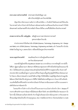 ศ.ดร.เอนก เหล่าธรรมทัศน์ ประธานสถาบันคลังปัญญา และ
อธิการวิทยาลัยรัฐกิจ มหาวิทยาลัยรังสิต
ปัญหาคือเราติดกรอบความคิดว่าการศึกษามีเพียง 2 ด้านคือถ้าไม่สังคมศาสตร์ก็ต้องเป็น
วิทยาศาสตร์ แล้วเราก็บ่นว่าเด็กไปเรียนทางสังคมศาสตร์มากแต่ไม่ยอมเรียนวิทยาศาสตร์ ถ้าไม่ใช่
สังคมศาสตร์ แต่เป็นศาสตร์ที่ว่าด้วย“หลั่นล้า”ทั้งหลายได้ไหม แทนที่ไปฝืนให้เขาเรียนวิทยาศาสตร์
ศาสตราจารย์ ดร.เกื้อ วงศ์บุญสิน อดีตผู้อานวยการสถาบันประชากรศาสตร์
จุฬาลงกรณ์มหาวิทยาลัย
ต่างประเทศเขาก็เริ่มหันมาเน้น STEAM (Science, Technology, Engineering, Art + Design
and Math) แทน STEM (Science, Technology, Engineering and Math) แล้ว ในขณะที่เรายังเน้น
STEM โดยไม่ดูว่าครู 6 แสนคน มีแค่ 5 หมื่นคนที่เป็นครูสายวิทยาศาสตร์จริง
รศ.ดร.อนุชาติ พวงสาลี คณบดีคณะวิทยาการเรียนรู้และศึกษาศาสตร์
มหาวิทยาลัยธรรมศาสตร์
ถอยกลับไปสู่โจทย์เรื่อง Equilibrium Growth ของ อาจารย์จานง จากภาพใหญ่ที่ อาจารย์เกื้อ
ให้คือว่า ผู้สูงอายุนั้นขยายมาก สัดส่วนการพึ่งพิงของกลุ่มประชากรที่กาลังโตหรือวัยรุ่นไทยแคบลง ซึ่ง
จริง ๆ ไม่ได้ลดแค่จานวน แต่คุณภาพของเด็กรุ่นใหม่ก็เป็นโจทย์ที่ท้าทายอยู่หลายเรื่อง ด้วยความที่
ประเทศเรามีความเหลื่อมล้าสูงมาก ลูกคนรวยที่โตมาในยุคเบบี้บูมมักถูกฟูมฟักให้โตมาเป็นคนเอาแต่
ใจ รักสบาย เนื่องจากพ่อแม่ทางานหนักไม่มีเวลาให้ลูก จึงใช้เงินซื้อความสุขให้ลูกเป็นประจาจนลูกติด
นิสัยอยากได้อะไรต้องได้ แล้วรูปแบบการใช้ชีวิต ไลฟ์สไตล์เขาจะมีปัญหามาก ด้านบวกก็มี แต่ในเชิง
ระบบคิดนั้นมีโจทย์ที่น่าสนใจว่าเขาหน้าตาเป็นอย่างไรกันแน่ เขามีแบบแผนการบริโภค แบบแผนการ
ผลิตในใจเขามากน้อยอย่างไร
ในขณะที่หากไปสารวจโรงเรียนทั้งในและนอกระบบในต่างจังหวัด อัตรา Dropout ที่
กระทรวงศึกษาธิการบอกว่าน้อยมากนั้นไม่ค่อยน่าเชื่อเท่าใดนัก เพราะมีเด็กที่ด้อยโอกาสเยอะมาก ยิ่ง
ไปกว่านั้น ไม่ใช่เฉพาะแค่ในต่างจังหวัด ถ้าเราไปดูโรงเรียนขยายโอกาสในกรุงเทพฯ เราก็จะเจอสภาพ
ที่จาลองปัญหาสังคมไทยที่เรากังวลทุกรูปแบบ เช่น การข่มขืนกระทาชาเรา ท้องก่อนวัยอันควร ยาเสพ
19สถาบันคลังปัญญาด้านยุทธศาสตร์ชาติ วิทยาลัยรัฐกิจ มหาวิทยาลัยรังสิต
 