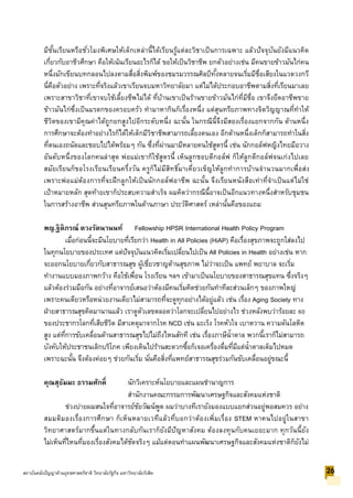 มีชั้นเรียนหรือชั่วโมงพิเศษให้เด็กเหล่านี้ได้เรียนรู้แต่ละวิชาเป็นการเฉพาะ แล้วปัจจุบันยังมีแนวคิด
เกี่ยวกับอาชีวศึกษา คือให้เน้นเรียนอะไรก็ได้ ขอให้เป็นวิชาชีพ ยกตัวอย่างเช่น มีคนขายข้าวมันไก่คน
หนึ่งมักเขียนบทกลอนไปลงตามสื่อสิ่งพิมพ์ของชมรมวรรณศิลป์ทั้งหลายจนเริ่มมีชื่อเสียงในแวดวงกวี
นี่คือตัวอย่าง เพราะที่จริงแล้วเขาเรียนจบมหาวิทยาลัยมา แต่ไม่ได้ประกอบอาชีพตามสิ่งที่เรียนมาเลย
เพราะสาขาวิชาที่เขาจบใช้เลี้ยงชีพไม่ได้ ที่บ้านเขาเป็นร้านขายข้าวมันไก่ที่มีชื่อ เขาจึงยึดอาชีพขาย
ข้าวมันไก่ซึ่งเป็นมรดกของครอบครัว ทามาหากินก็เรื่องหนึ่ง แต่สุนทรียภาพทางจิตวิญญาณที่ทาให้
ชีวิตของเขามีคุณค่าได้ถูกยกสูงไปอีกระดับหนึ่ง ฉะนั้น ในกรณีนี้จึงมีสองเรื่องแยกจากกัน ด้านหนึ่ง
การศึกษาจะต้องทาอย่างไรก็ได้ให้เด็กมีวิชาชีพสามารถเลี้ยงตนเอง อีกด้านหนึ่งเด็กก็สามารถทาในสิ่ง
ที่ตนเองถนัดและชอบไปได้พร้อมๆ กัน ซึ่งที่ผ่านมามีหลายคนใช้สูตรนี้ เช่น นักกอล์ฟหญิงไทยมือวาง
อันดับหนึ่งของโลกคนล่าสุด พ่อแม่เขาก็ใช้สูตรนี้ เห็นลูกชอบตีกอล์ฟ ก็ให้ลูกตีกอล์ฟจนเก่งไปเลย
สมัยเรียนก็ขอโรงเรียนเรียนครึ่งวัน ครูก็ไม่มีสิทธิ์มาเคี่ยวเข็ญให้ลูกทาการบ้านจานวนมากเพื่อส่ง
เพราะพ่อแม่ต้องการที่จะฝึกลูกให้เป็นนักกอล์ฟอาชีพ ฉะนั้น จึงเรียนหนังสือเท่าที่จาเป็นแต่ไม่ใช่
เป้าหมายหลัก สุดท้ายเขาก็ประสบความสาเร็จ ผมคิดว่ากรณีนี้อาจเป็นอีกแนวทางหนึ่งสาหรับชุมชน
ในการสร้างอาชีพ ส่วนสุนทรียภาพในด้านภาษา ประวัติศาสตร์ เหล่านั้นคือของแถม
พญ.ฐิติภรณ์ ตวงรัตนานนท์ Fellowship HPSR International Health Policy Program
เมื่อก่อนนี้จะมีนโยบายที่เรียกว่า Health in All Policies (HiAP) คือเรื่องสุขภาพจะถูกใส่ลงไป
ในทุกนโยบายของประเทศ แต่ปัจจุบันแนวคิดเริ่มเปลี่ยนไปเป็น All Policies in Health อย่างเช่น หาก
จะออกนโยบายเกี่ยวกับสาธารณสุข ผู้เชี่ยวชาญด้านสุขภาพ ไม่ว่าจะเป็น แพทย์ พยาบาล จะเริ่ม
ทางานแบบมองภาพกว้าง คือใช้เพื่อน โรงเรียน ฯลฯ เข้ามาเป็นนโยบายของสาธารณสุขแทน ซึ่งจริงๆ
แล้วต้องร่วมมือกัน อย่างที่อาจารย์เสนอว่าต้องมีคนเริ่มคิดช่วยกันทาทีละส่วนเล็กๆ ของภาพใหญ่
เพราะคนเดียวหรือหน่วยงานเดียวไม่สามารถที่จะดูทุกอย่างได้อยู่แล้ว เช่น เรื่อง Aging Society ทาง
ฝ่ายสาธารณสุขคิดมานานแล้ว เราดูตัวเลขตลอดว่าโลกจะเปลี่ยนไปอย่างไร ช่วงหลังพบว่าร้อยละ 60
ของประชากรโลกที่เสียชีวิต มีสาเหตุมาจากโรค NCD เช่น มะเร็ง โรคหัวใจ เบาหวาน ความดันโลหิต
สูง แต่ที่การขับเคลื่อนด้านสาธารณสุขไปไม่ถึงไหนสักที เช่น เรื่องภาษีน้าตาล พวกนี้เราก็ไม่สามารถ
บังคับให้ประชาชนเลิกบริโภค เพียงเดินไปร้านสะดวกซื้อก็เจอเครื่องดื่มที่มีแต่น้าตาลเต็มไปหมด
เพราะฉะนั้น จึงต้องค่อยๆ ช่วยกันเริ่ม นั่นคือสิ่งที่แพทย์สาธารณสุขร่วมกันขับเคลื่อนอยู่ขณะนี้
คุณสุธัมมะ ธรรมศักดิ์ นักวิเคราะห์นโยบายและแผนชานาญการ
สานักงานคณะกรรมการพัฒนาเศรษฐกิจและสังคมแห่งชาติ
ช่วงบ่ายผมสนใจที่อาจารย์ชัยวัฒน์พูด ผมว่าบางทีเรายังมองแบบแยกส่วนอยู่พอสมควร อย่าง
สมมติมองเรื่องการศึกษา ก็เห็นหลายเวทีแล้วที่บอกว่าต้องเพิ่มเรื่อง STEM หาคนไปอยู่ในสาขา
วิทยาศาสตร์มากขึ้นแต่ในทางกลับกันเราก็ยังมีปัญหาสังคม ต้องลงทุนกับคนเยอะมาก ทุกวันนี้ยัง
ไม่เห็นที่ไหนที่มองเรื่องสังคมได้ชัดจริงๆ แม้แต่ตอนทาแผนพัฒนาเศรษฐกิจและสังคมแห่งชาติก็ยังไม่
26สถาบันคลังปัญญาด้านยุทธศาสตร์ชาติ วิทยาลัยรัฐกิจ มหาวิทยาลัยรังสิต
 