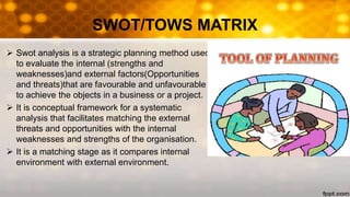 SWOT/TOWS MATRIX
 Swot analysis is a strategic planning method used
to evaluate the internal (strengths and
weaknesses)and external factors(Opportunities
and threats)that are favourable and unfavourable
to achieve the objects in a business or a project.
 It is conceptual framework for a systematic
analysis that facilitates matching the external
threats and opportunities with the internal
weaknesses and strengths of the organisation.
 It is a matching stage as it compares internal
environment with external environment.
 