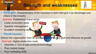 Strength and weaknesses
• Strength: Characteristics of the business or team that give it an advantage over
others in the industry
Example: Established brand name
• Lower production costs
• Superior management
• Excellent marketing skills
• Weaknesses:
Detract the organization from its ability to attain the core goal and influence its growth.
Example: Higher production costs
• Obsolete or Out-of-date products/technology
• Poor market image
• Poor marketing skills
 