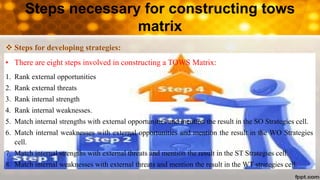 Steps necessary for constructing tows
matrix
 Steps for developing strategies:
• There are eight steps involved in constructing a TOWS Matrix:
1. Rank external opportunities
2. Rank external threats
3. Rank internal strength
4. Rank internal weaknesses.
5. Match internal strengths with external opportunities and mention the result in the SO Strategies cell.
6. Match internal weaknesses with external opportunities and mention the result in the WO Strategies
cell.
7. Match internal strengths with external threats and mention the result in the ST Strategies cell.
8. Match internal weaknesses with external threats and mention the result in the WT strategies cell.
 
