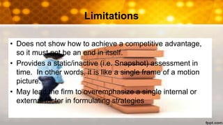 Limitations
• Does not show how to achieve a competitive advantage,
so it must not be an end in itself.
• Provides a static/inactive (i.e. Snapshot) assessment in
time. In other words, it is like a single frame of a motion
picture.
• May lead the firm to overemphasize a single internal or
external factor in formulating strategies
 