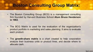 Boston Consulting Group Matrix:
• The Boston Consulting Group (BCG) is a management consulting
firm founded by Harvard Business School Alum Bruce Henderson
in 1963.
• The BCG Matrix is used for the evaluation of the organization's
product portfolio in marketing and sales planning. It aims to evaluate
each product.
• The growth-share matrix is a chart created to help corporation
analyze their business units or product lines, and decide where to
allocate cash.
 