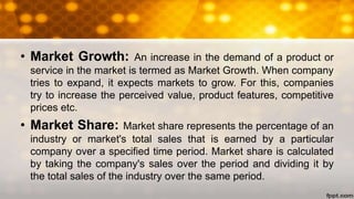 • Market Growth: An increase in the demand of a product or
service in the market is termed as Market Growth. When company
tries to expand, it expects markets to grow. For this, companies
try to increase the perceived value, product features, competitive
prices etc.
• Market Share: Market share represents the percentage of an
industry or market's total sales that is earned by a particular
company over a specified time period. Market share is calculated
by taking the company's sales over the period and dividing it by
the total sales of the industry over the same period.
 