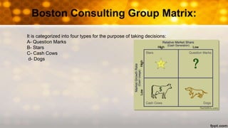 Boston Consulting Group Matrix:
It is categorized into four types for the purpose of taking decisions:
A- Question Marks
B- Stars
C- Cash Cows
d- Dogs
 